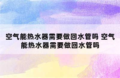 空气能热水器需要做回水管吗 空气能热水器需要做回水管吗